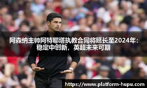 阿森纳主帅阿特耶塔执教合同将延长至2024年：稳定中创新，英超未来可期