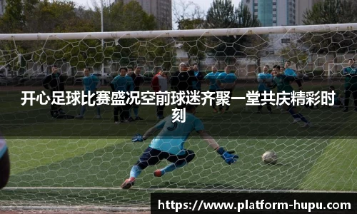 开心足球比赛盛况空前球迷齐聚一堂共庆精彩时刻