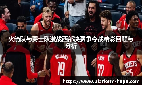 火箭队与爵士队激战西部决赛争夺战精彩回顾与分析